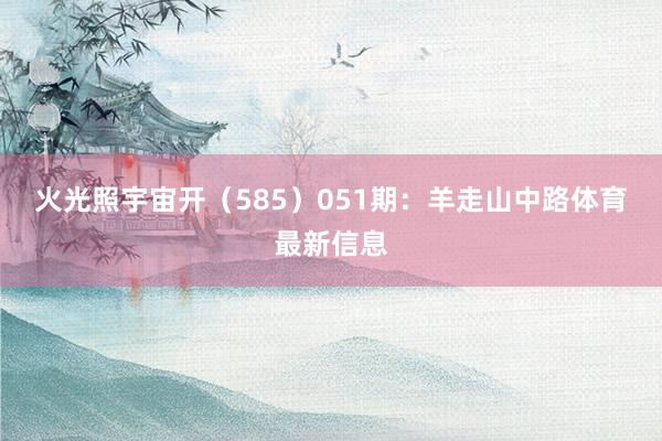 火光照宇宙开（585）　　051期：羊走山中路体育最新信息