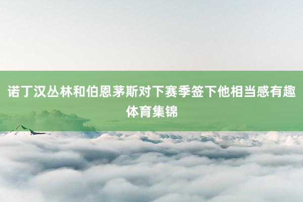 诺丁汉丛林和伯恩茅斯对下赛季签下他相当感有趣体育集锦