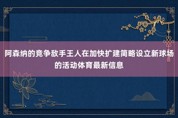 阿森纳的竞争敌手王人在加快扩建简略设立新球场的活动体育最新信息