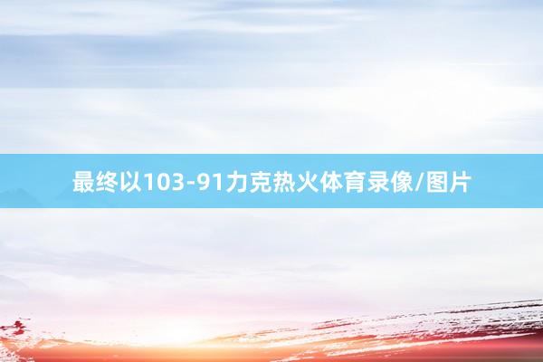 最终以103-91力克热火体育录像/图片