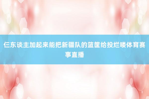 仨东谈主加起来能把新疆队的篮筐给投烂喽体育赛事直播