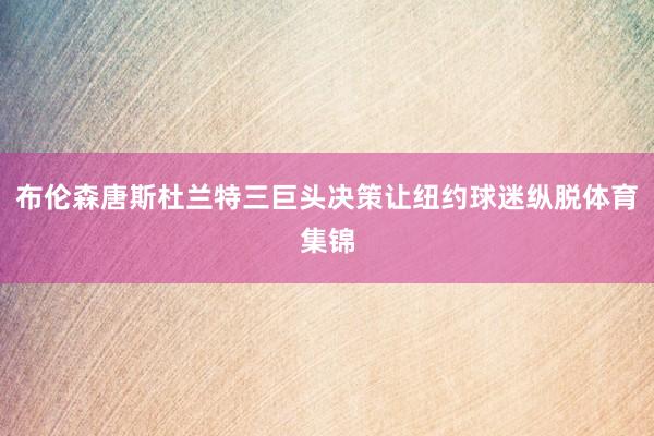 布伦森唐斯杜兰特三巨头决策让纽约球迷纵脱体育集锦