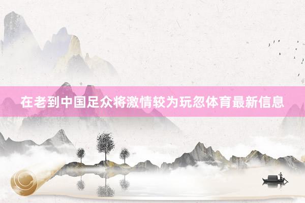 在老到中国足众将激情较为玩忽体育最新信息