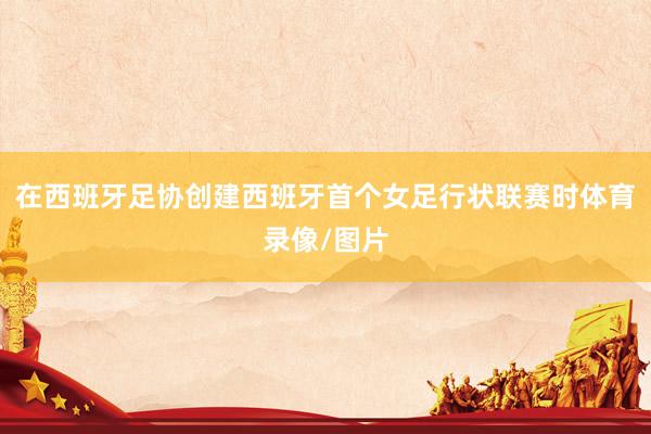 在西班牙足协创建西班牙首个女足行状联赛时体育录像/图片