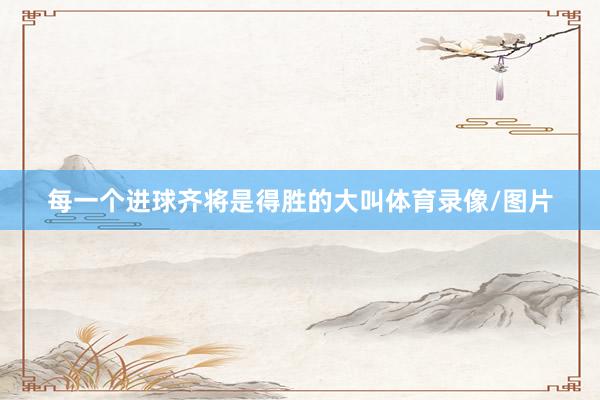 每一个进球齐将是得胜的大叫体育录像/图片