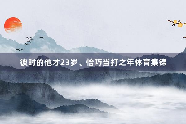彼时的他才23岁、恰巧当打之年体育集锦