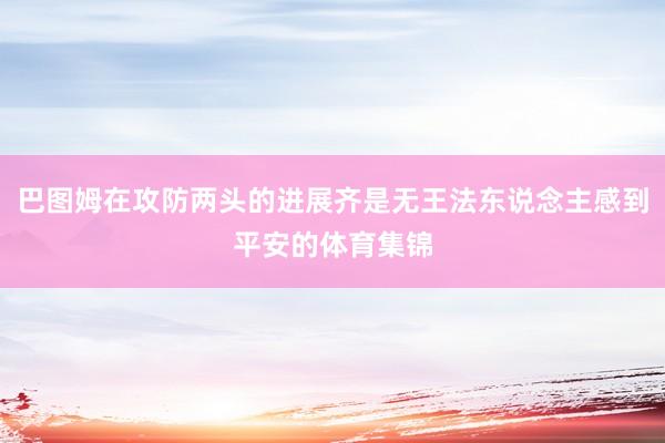巴图姆在攻防两头的进展齐是无王法东说念主感到平安的体育集锦