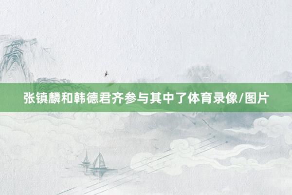 张镇麟和韩德君齐参与其中了体育录像/图片