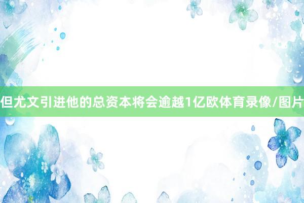 但尤文引进他的总资本将会逾越1亿欧体育录像/图片