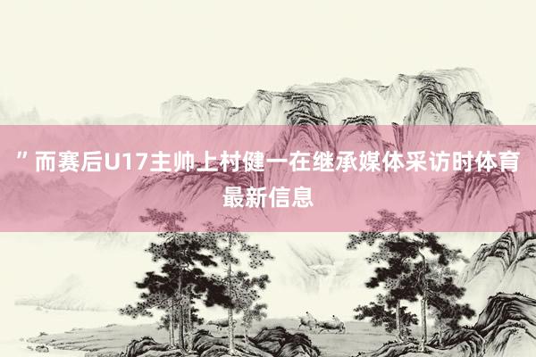”而赛后U17主帅上村健一在继承媒体采访时体育最新信息