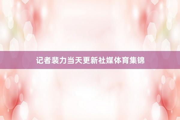 记者裴力当天更新社媒体育集锦