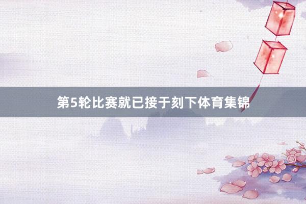 第5轮比赛就已接于刻下体育集锦