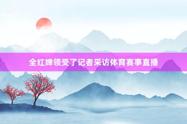 全红婵领受了记者采访体育赛事直播