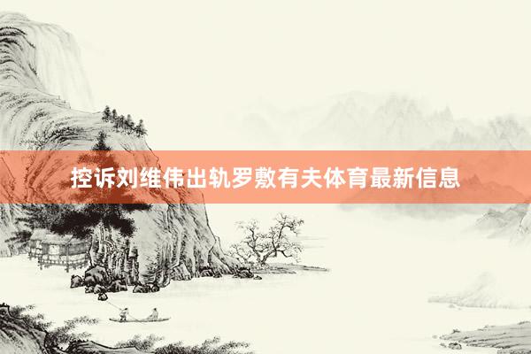 控诉刘维伟出轨罗敷有夫体育最新信息