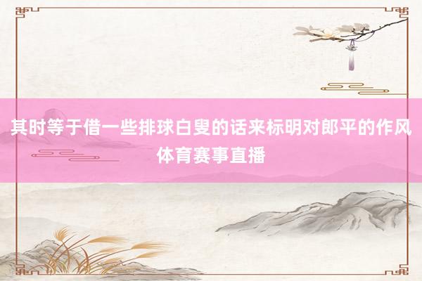 其时等于借一些排球白叟的话来标明对郎平的作风体育赛事直播