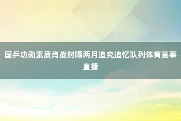 国乒功勋素质肖战时隔两月追究追忆队列体育赛事直播