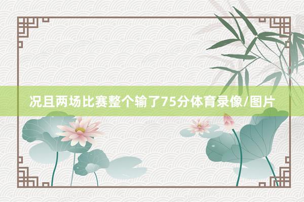 况且两场比赛整个输了75分体育录像/图片
