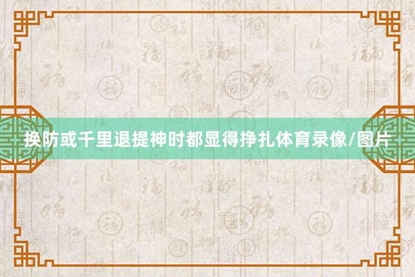换防或千里退提神时都显得挣扎体育录像/图片