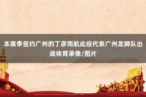 本赛季签约广州的丁彦雨航此役代表广州龙狮队出战体育录像/图片
