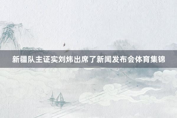 新疆队主证实刘炜出席了新闻发布会体育集锦
