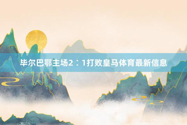 毕尔巴鄂主场2∶1打败皇马体育最新信息