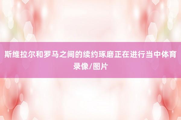 斯维拉尔和罗马之间的续约琢磨正在进行当中体育录像/图片