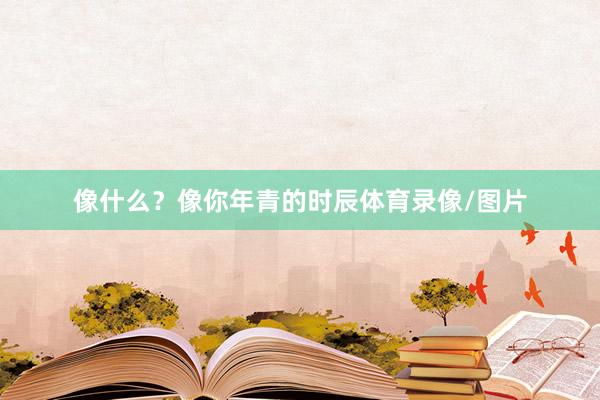 像什么？像你年青的时辰体育录像/图片