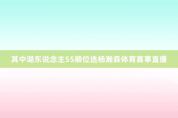 其中湖东说念主55顺位选杨瀚森体育赛事直播