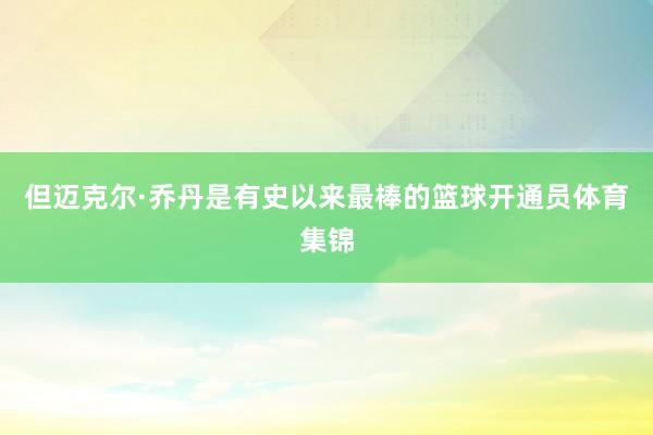 但迈克尔·乔丹是有史以来最棒的篮球开通员体育集锦