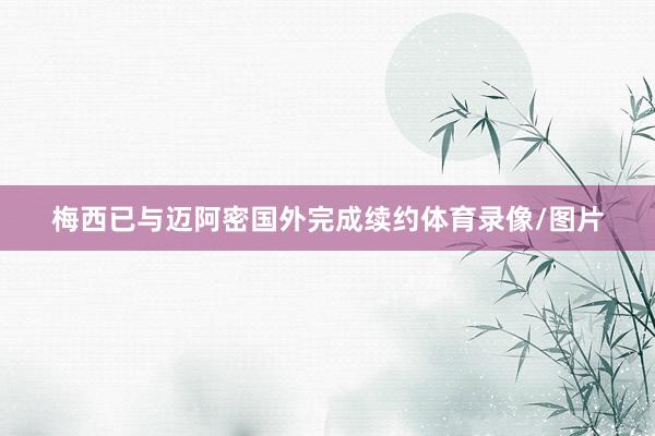 梅西已与迈阿密国外完成续约体育录像/图片