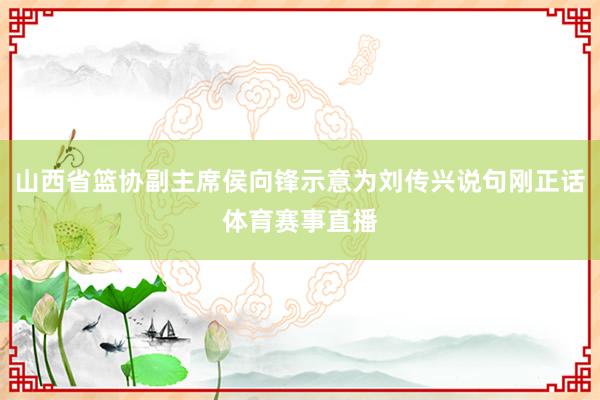 山西省篮协副主席侯向锋示意为刘传兴说句刚正话体育赛事直播