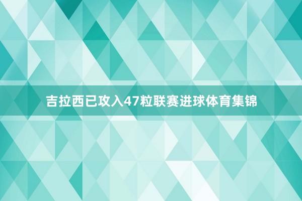 吉拉西已攻入47粒联赛进球体育集锦