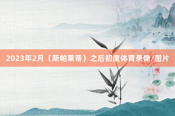 2023年2月（斯帕莱蒂）之后初度体育录像/图片
