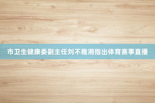市卫生健康委副主任刘不雅湘指出体育赛事直播