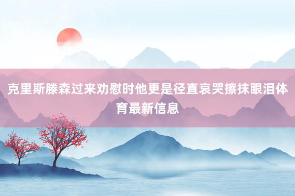 克里斯滕森过来劝慰时他更是径直哀哭擦抹眼泪体育最新信息