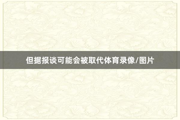 但据报谈可能会被取代体育录像/图片