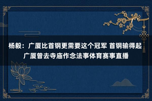 杨毅：广厦比首钢更需要这个冠军 首钢输得起 广厦曾去寺庙作念法事体育赛事直播