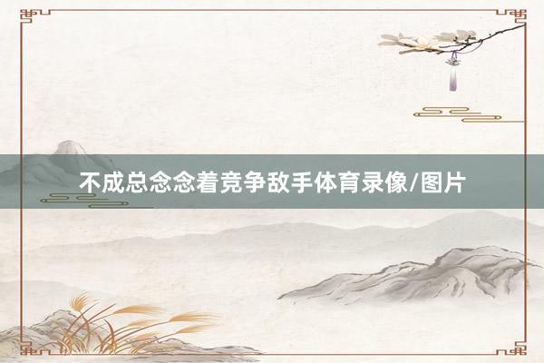 不成总念念着竞争敌手体育录像/图片