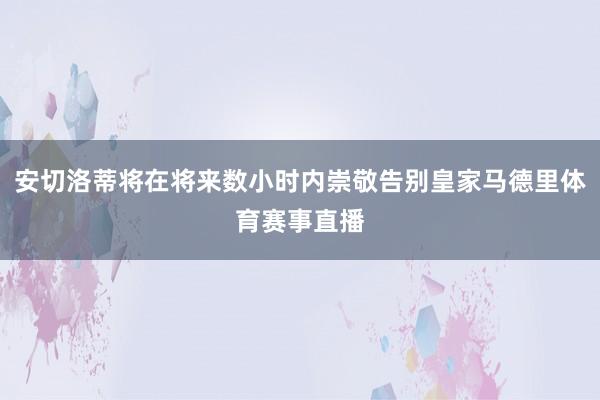 安切洛蒂将在将来数小时内崇敬告别皇家马德里体育赛事直播