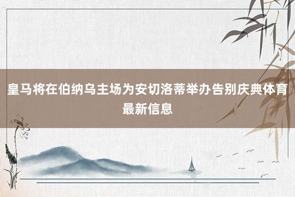 皇马将在伯纳乌主场为安切洛蒂举办告别庆典体育最新信息