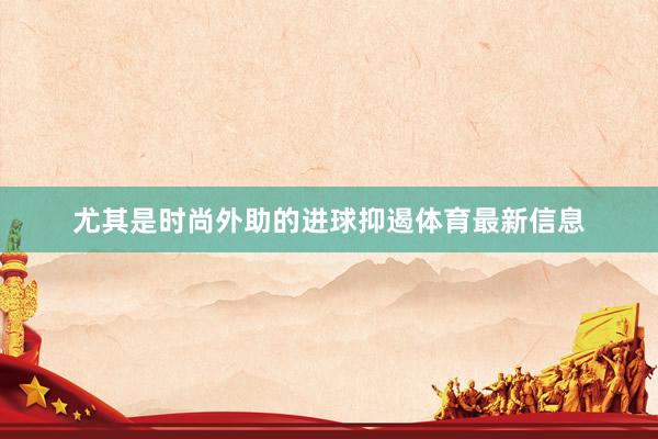 尤其是时尚外助的进球抑遏体育最新信息