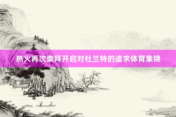 热火再次崇拜开启对杜兰特的追求体育集锦