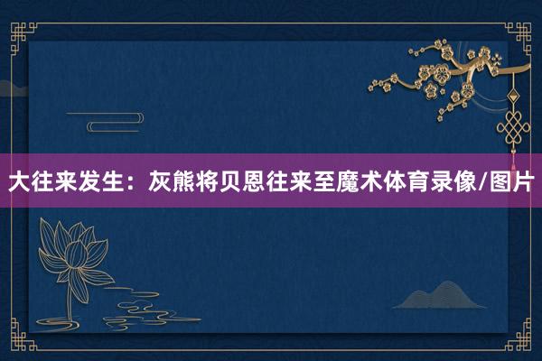 大往来发生：灰熊将贝恩往来至魔术体育录像/图片