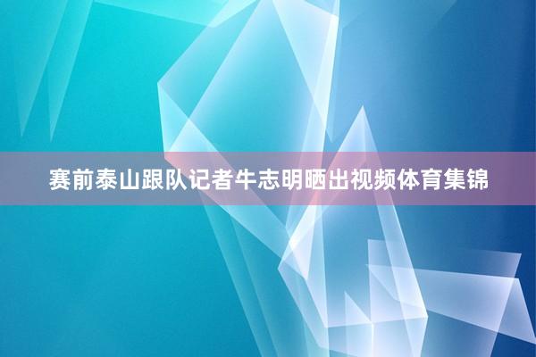 赛前泰山跟队记者牛志明晒出视频体育集锦