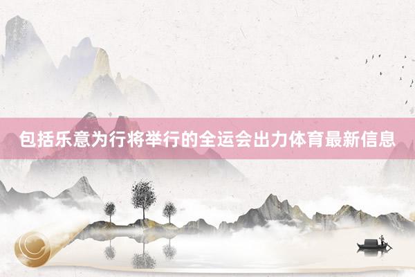 包括乐意为行将举行的全运会出力体育最新信息