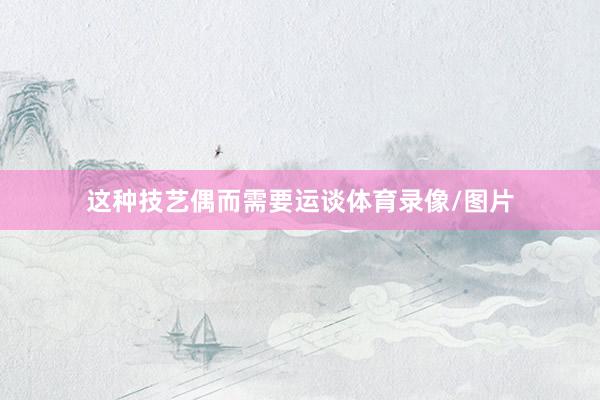 这种技艺偶而需要运谈体育录像/图片