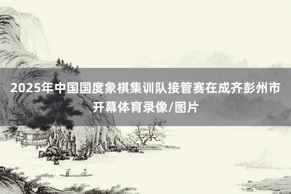 2025年中国国度象棋集训队接管赛在成齐彭州市开幕体育录像/图片