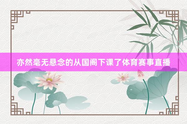 亦然毫无悬念的从国阁下课了体育赛事直播
