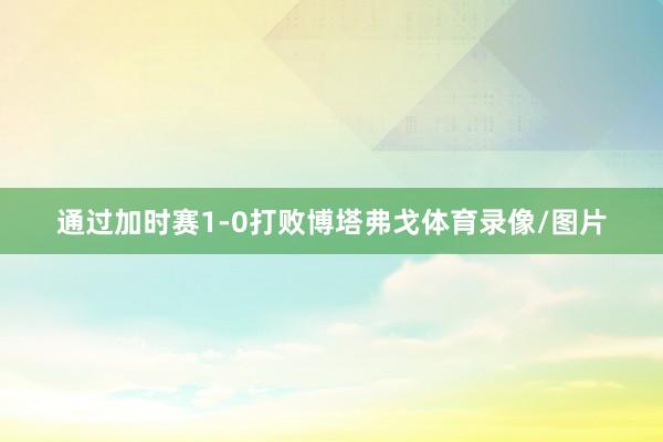 通过加时赛1-0打败博塔弗戈体育录像/图片