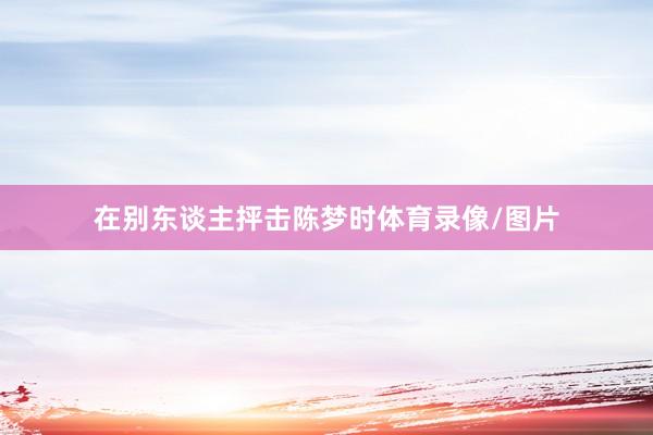 在别东谈主抨击陈梦时体育录像/图片